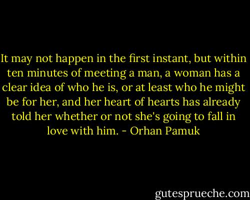 It may not happen in the first instant, but within ten minutes of meeting a man, a woman has a clear idea of who he is, or at least who he might be for her, and her heart of hearts has already told her whether or not she's going to fall in love with him. - Orhan Pamuk