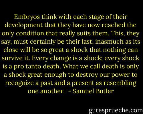 Embryos think with each stage of their development that they have now reached the only condition that really suits them. This, they say, must certainly be their last, inasmuch as its close will be so great a shock that nothing can survive it. Every change is a shock; every shock is a pro tanto death. What we call death is only a shock great enough to destroy our power to recognize a past and a present as resembling one another.  - Samuel Butler
