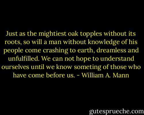 Just as the mightiest oak topples without its roots, so will a man without knowledge of his people come crashing to earth, dreamless and unfulfilled. We can not hope to understand ourselves until we know someting of those who have come before us. - William A. Mann