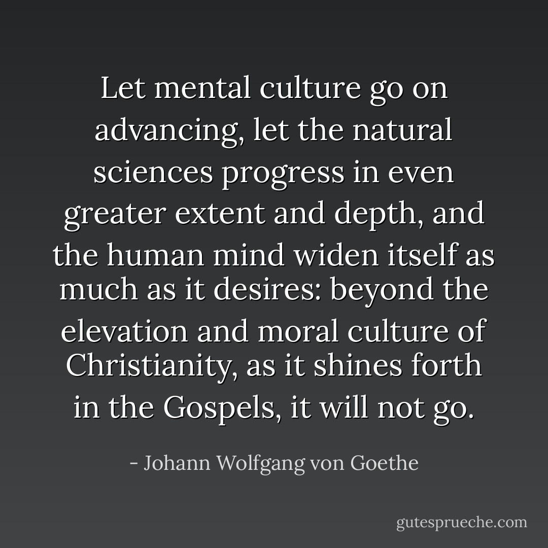 Let mental culture go on advancing, let the natural sciences progress in even greater extent and depth, and the human mind widen itself as much as it desires: beyond the elevation and moral culture of Christianity, as it shines forth in the Gospels, it will not go. - Johann Wolfgang von Goethe