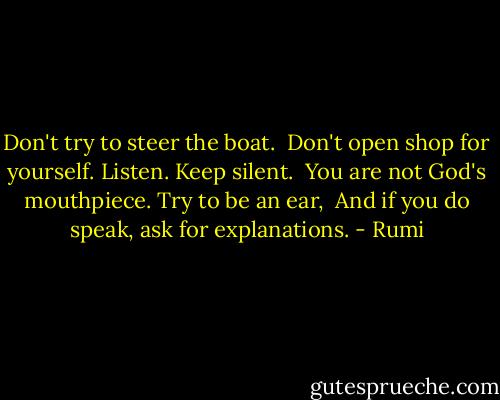 Don't try to steer the boat. <br />Don't open shop for yourself. Listen. Keep silent. <br />You are not God's mouthpiece. Try to be an ear, <br />And if you do speak, ask for explanations. - Rumi