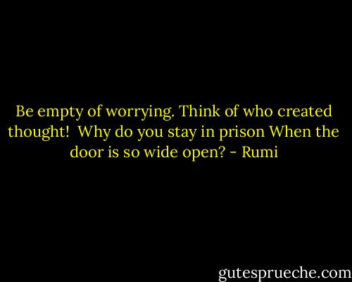 Be empty of worrying.<br />Think of who created thought!<br /><br />Why do you stay in prison<br />When the door is so wide open? - Rumi