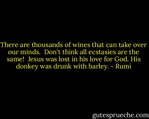 There are thousands of wines<br />that can take over our minds.<br /><br />Don't think all ecstasies<br />are the same!<br /><br />Jesus was lost in his love for God.<br />His donkey was drunk with barley. - Rumi