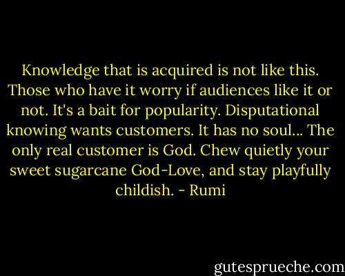 Knowledge that is acquired<br />is not like this. Those who have it worry if<br />audiences like it or not.<br />It's a bait for popularity.<br />Disputational knowing wants customers.<br />It has no soul...<br />The only real customer is God.<br />Chew quietly<br />your sweet sugarcane God-Love, and stay<br />playfully childish. - Rumi