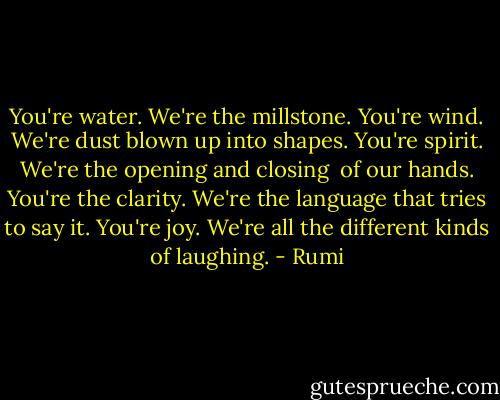 You're water. We're the millstone.<br />You're wind. We're dust blown up into shapes.<br />You're spirit. We're the opening and closing <br />of our hands. You're the clarity.<br />We're the language that tries to say it.<br />You're joy. We're all the different kinds of laughing. - Rumi