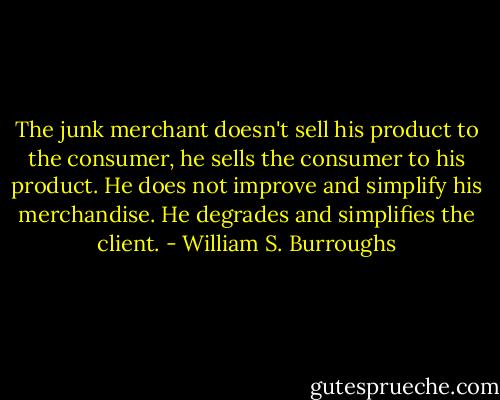 The junk merchant doesn't sell his product to the consumer, he sells the consumer to his product. He does not improve and simplify his merchandise. He degrades and simplifies the client. - William S. Burroughs