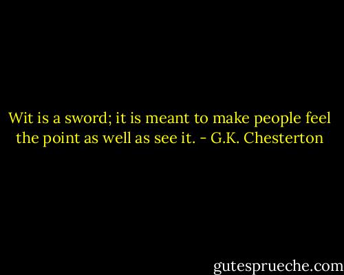 Wit is a sword; it is meant to make people feel the point as well as see it. - G.K. Chesterton