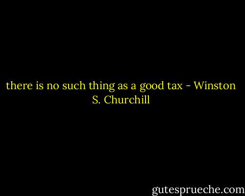 there is no such thing as a good tax - Winston S. Churchill