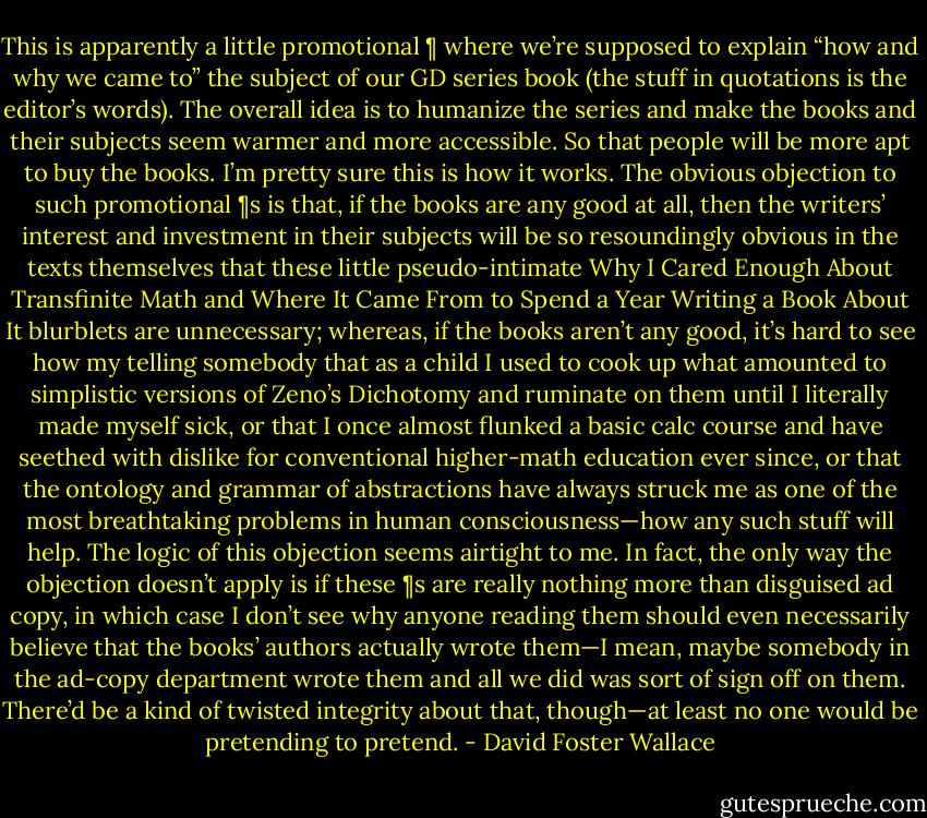 This is apparently a little promotional ¶ where we’re supposed to explain “how and why we came to” the subject of our GD series book (the stuff in quotations is the editor’s words). The overall idea is to humanize the series and make the books and their subjects seem warmer and more accessible. So that people will be more apt to buy the books. I’m pretty sure this is how it works. The obvious objection to such promotional ¶s is that, if the books are any good at all, then the writers’ interest and investment in their subjects will be so resoundingly obvious in the texts themselves that these little pseudo-intimate Why I Cared Enough About Transfinite Math and Where It Came From to Spend a Year Writing a Book About It blurblets are unnecessary; whereas, if the books aren’t any good, it’s hard to see how my telling somebody that as a child I used to cook up what amounted to simplistic versions of Zeno’s Dichotomy and ruminate on them until I literally made myself sick, or that I once almost flunked a basic calc course and have seethed with dislike for conventional higher-math education ever since, or that the ontology and grammar of abstractions have always struck me as one of the most breathtaking problems in human consciousness—how any such stuff will help. The logic of this objection seems airtight to me. In fact, the only way the objection doesn’t apply is if these ¶s are really nothing more than disguised ad copy, in which case I don’t see why anyone reading them should even necessarily believe that the books’ authors actually wrote them—I mean, maybe somebody in the ad-copy department wrote them and all we did was sort of sign off on them. There’d be a kind of twisted integrity about that, though—at least no one would be pretending to pretend. - David Foster Wallace