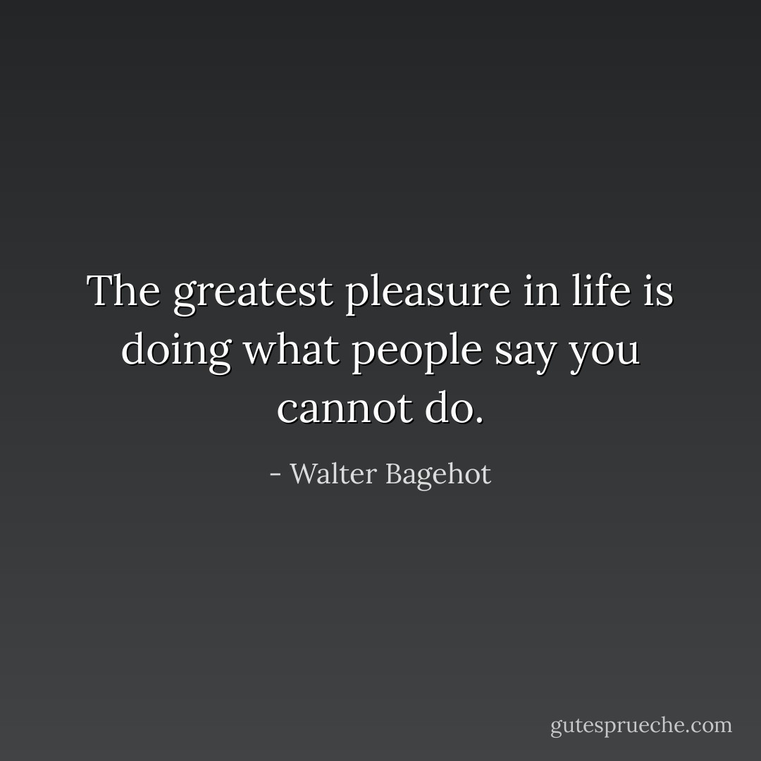 The greatest pleasure in life is doing what people say you cannot do. - Walter Bagehot