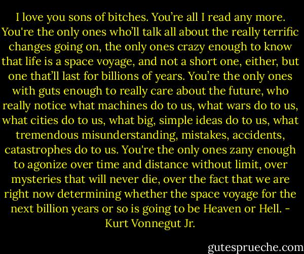 I love you sons of bitches. You’re all I read any more. You're the only ones who’ll talk all about the really terrific changes going on, the only ones crazy enough to know that life is a space voyage, and not a short one, either, but one that’ll last for billions of years. You’re the only ones with guts enough to really care about the future, who really notice what machines do to us, what wars do to us, what cities do to us, what big, simple ideas do to us, what tremendous misunderstanding, mistakes, accidents, catastrophes do to us. You're the only ones zany enough to agonize over time and distance without limit, over mysteries that will never die, over the fact that we are right now determining whether the space voyage for the next billion years or so is going to be Heaven or Hell. - Kurt Vonnegut Jr.