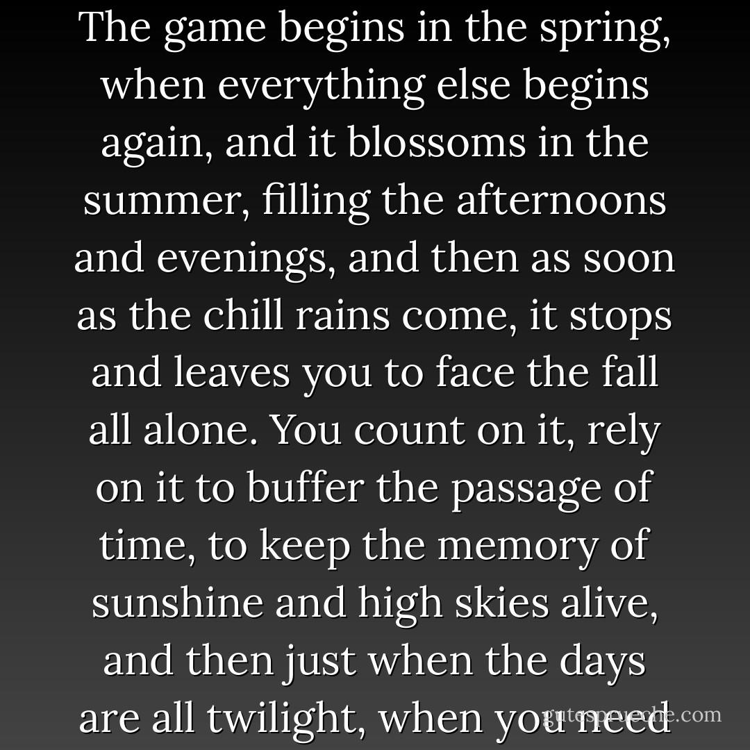 [Baseball] breaks your heart. It is designed to break your heart. The game begins in the spring, when everything else begins again, and it blossoms in the summer, filling the afternoons and evenings, and then as soon as the chill rains come, it stops and leaves you to face the fall all alone. You count on it, rely on it to buffer the passage of time, to keep the memory of sunshine and high skies alive, and then just when the days are all twilight, when you need it most, it stops. - A. Bartlett Giamatti