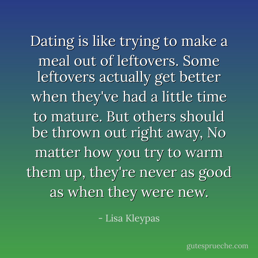 Dating is like trying to make a meal out of leftovers. Some leftovers actually get better when they've had a little time to mature. But others should be thrown out right away, No matter how you try to warm them up, they're never as good as when they were new. - Lisa Kleypas