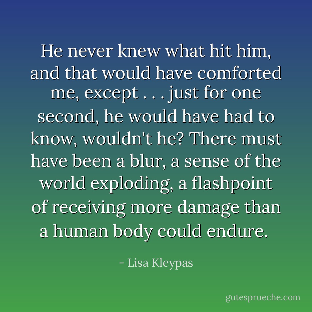 He never knew what hit him, and that would have comforted me, except . . . just for one second, he would have had to know, wouldn't he? There must have been a blur, a sense of the world exploding, a flashpoint of receiving more damage than a human body could endure.  - Lisa Kleypas