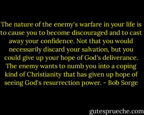 The nature of the enemy's warfare in your life is to cause you to become discouraged and to cast away your confidence. Not that you would necessarily discard your salvation, but you could give up your hope of God's deliverance. The enemy wants to numb you into a coping kind of Christianity that has given up hope of seeing God's resurrection power. - Bob Sorge
