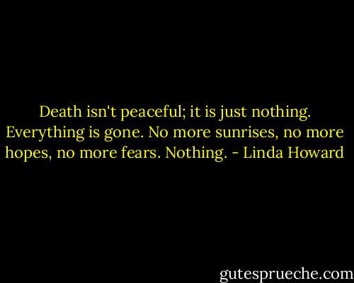 Death isn't peaceful; it is just nothing. Everything is gone. No more sunrises, no more hopes, no more fears. Nothing. - Linda Howard