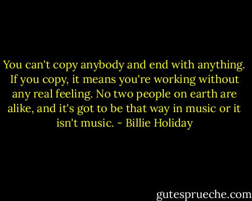 You can't copy anybody and end with anything. If you copy, it means you're working without any real feeling. No two people on earth are alike, and it's got to be that way in music or it isn't music. - Billie Holiday