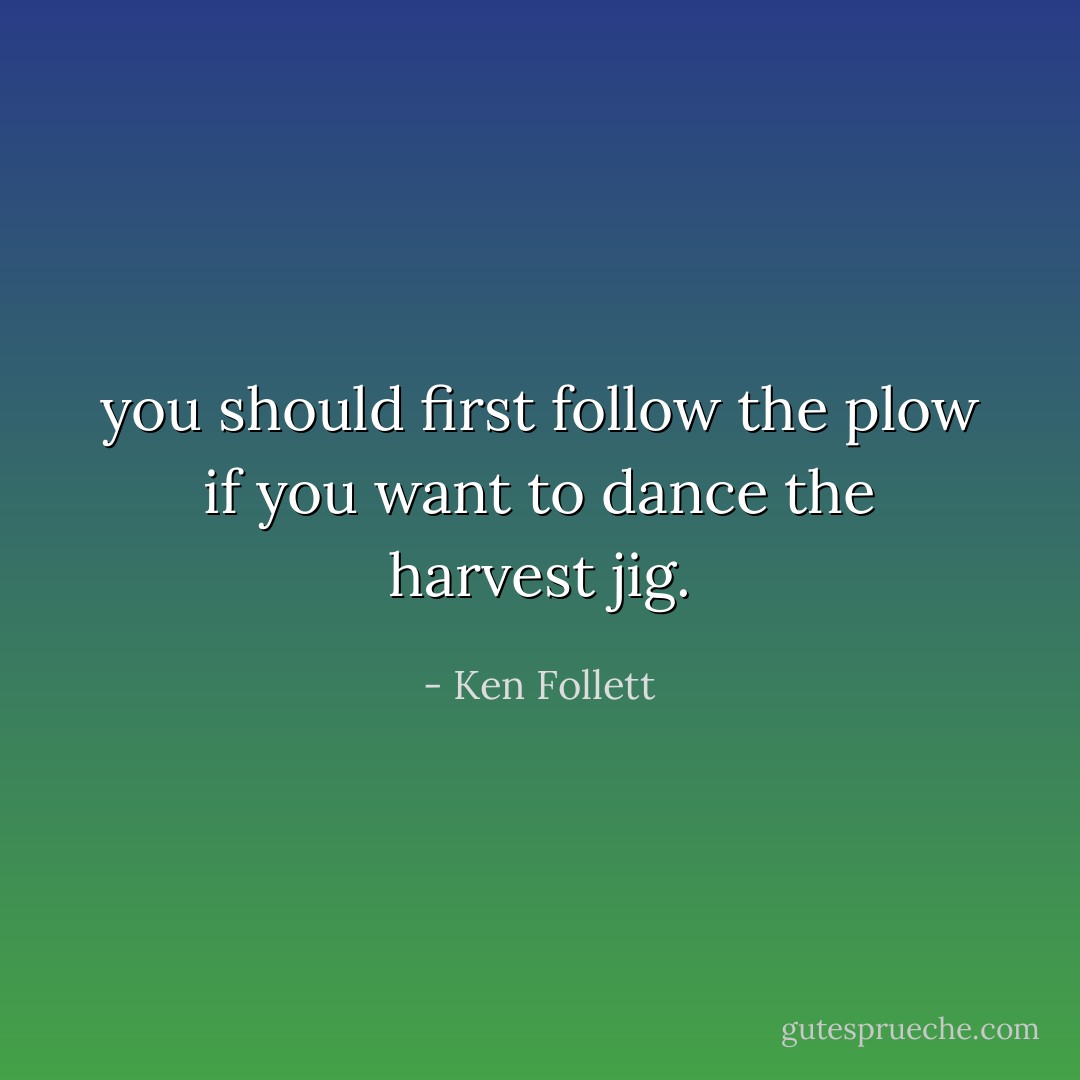 you should first follow the plow if you want to dance the harvest jig. - Ken Follett