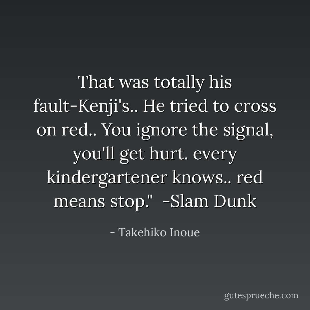 That was totally his fault-Kenji's.. He tried to cross on red.. You ignore the signal, you'll get hurt. every kindergartener knows.. red means stop."<br /> -Slam Dunk - Takehiko Inoue