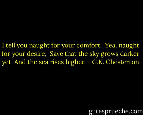 I tell you naught for your comfort, <br />Yea, naught for your desire, <br />Save that the sky grows darker yet <br />And the sea rises higher. - G.K. Chesterton