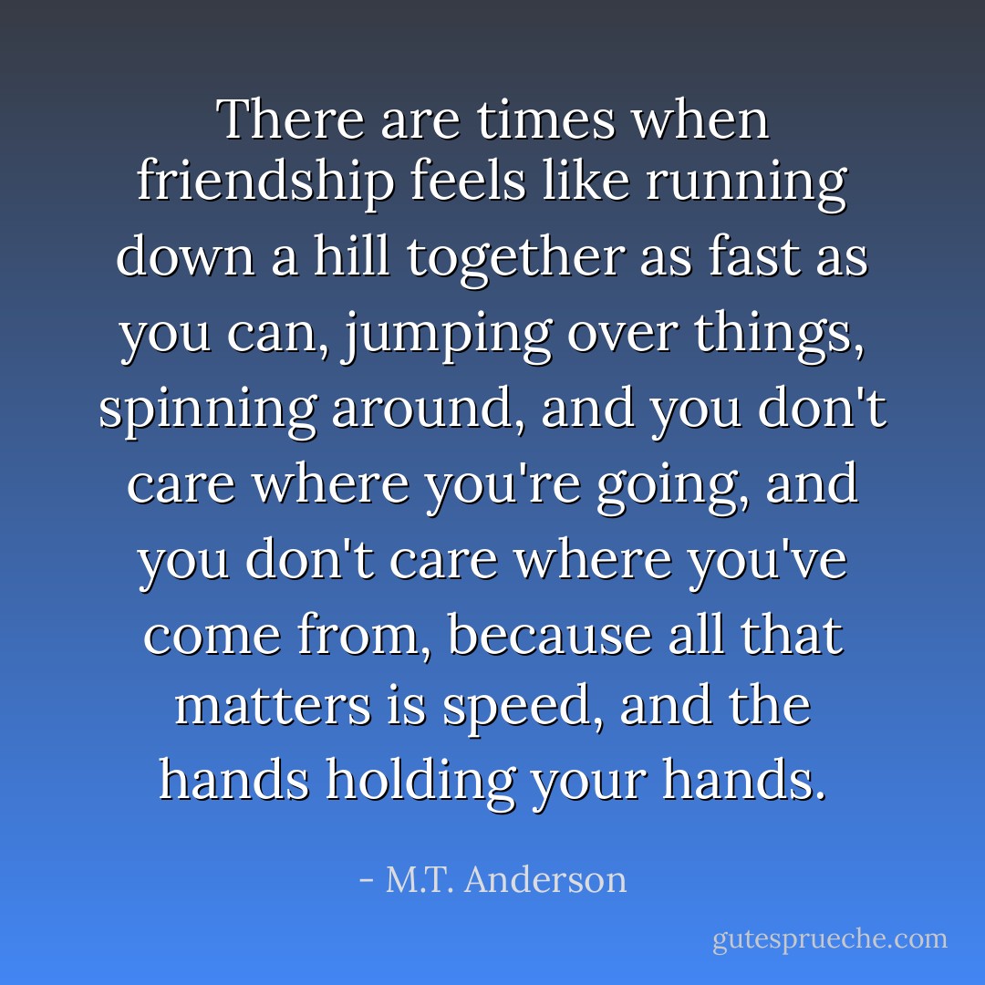 There are times when friendship feels like running down a hill together as fast as you can, jumping over things, spinning around, and you don't care where you're going, and you don't care where you've come from, because all that matters is speed, and the hands holding your hands. - M.T. Anderson
