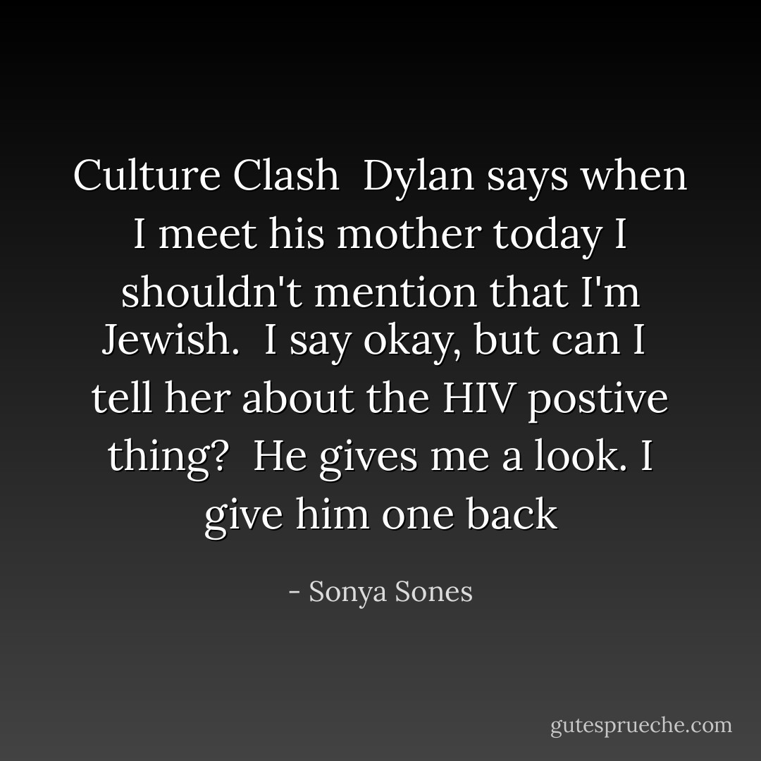 Culture Clash<br /><br />Dylan says<br />when I meet his mother today<br />I shouldn't mention<br />that I'm Jewish.<br /><br />I say<br />okay, but can I <br />tell her about<br />the HIV postive thing?<br /><br />He gives me a look.<br />I give him one back - Sonya Sones