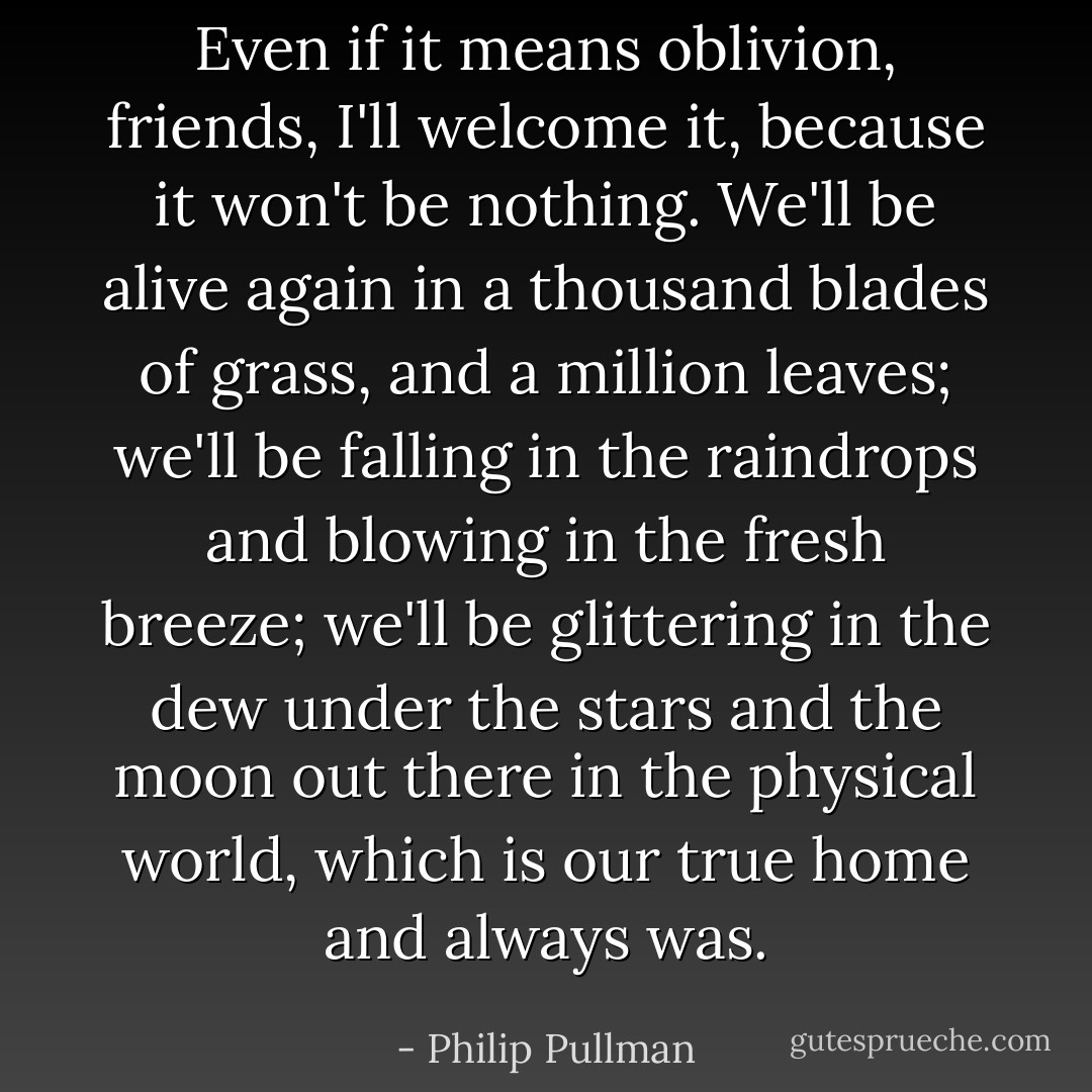 Even if it means oblivion, friends, I'll welcome it, because it won't be nothing. We'll be alive again in a thousand blades of grass, and a million leaves; we'll be falling in the raindrops and blowing in the fresh breeze; we'll be glittering in the dew under the stars and the moon out there in the physical world, which is our true home and always was. - Philip Pullman