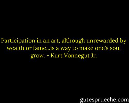 Participation in an art, although unrewarded by wealth or fame...is a way to make one's soul grow. - Kurt Vonnegut Jr.