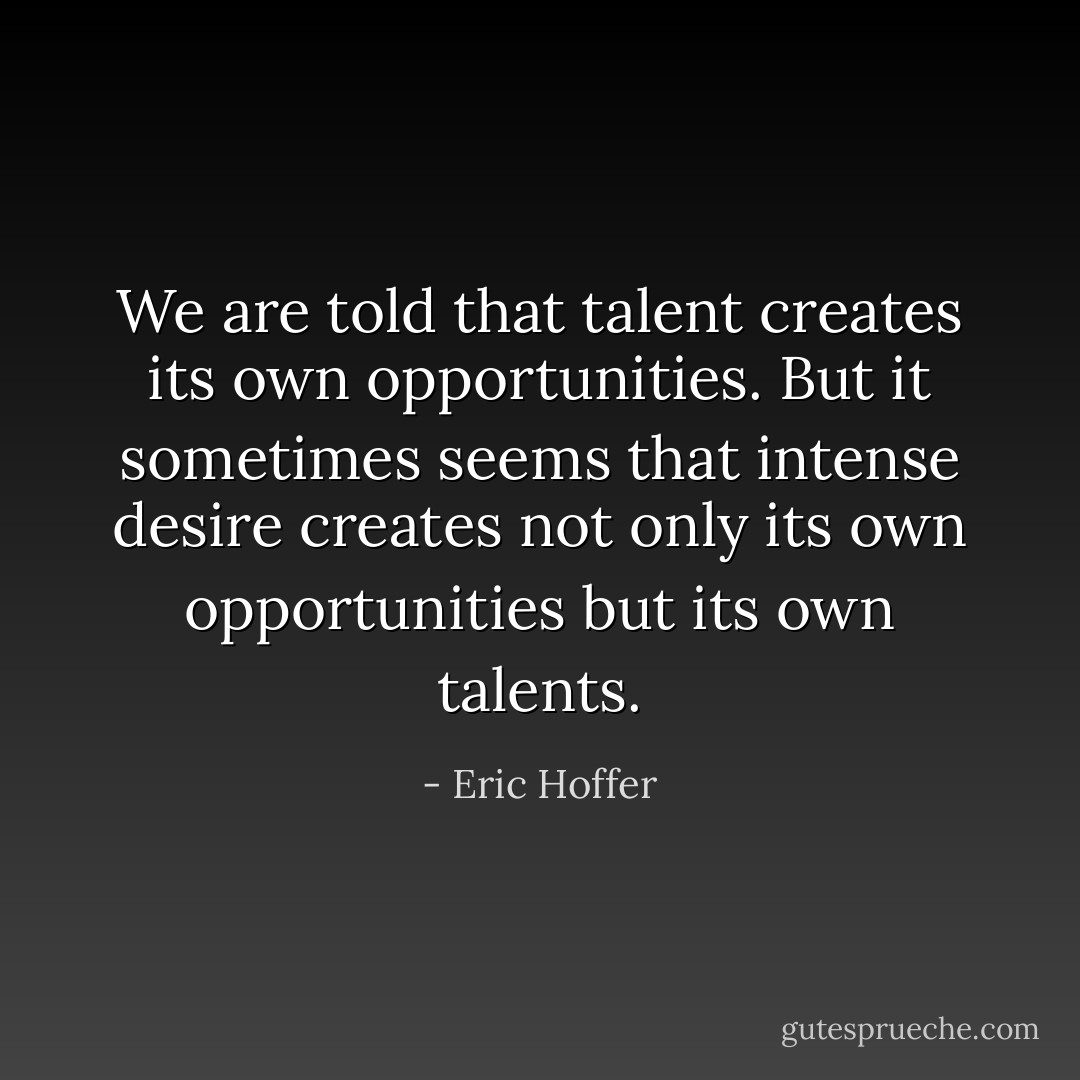 We are told that talent creates its own opportunities. But it sometimes seems that intense desire creates not only its own opportunities but its own talents. - Eric Hoffer