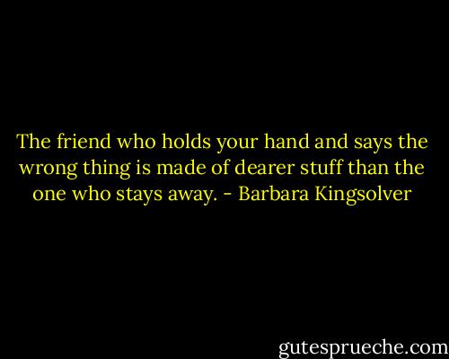 The friend who holds your hand and says the wrong thing is made of dearer stuff than the one who stays away. - Barbara Kingsolver
