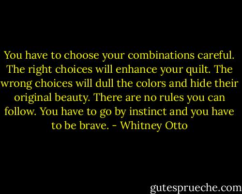 You have to choose your combinations careful. The right choices will enhance your quilt. The wrong choices will dull the colors and hide their original beauty. There are no rules you can follow. You have to go by instinct and you have to be brave. - Whitney Otto