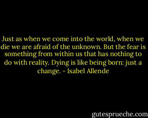 Just as when we come into the world, when we die we are afraid of the unknown. But the fear is something from within us that has nothing to do with reality. Dying is like being born: just a change. - Isabel Allende