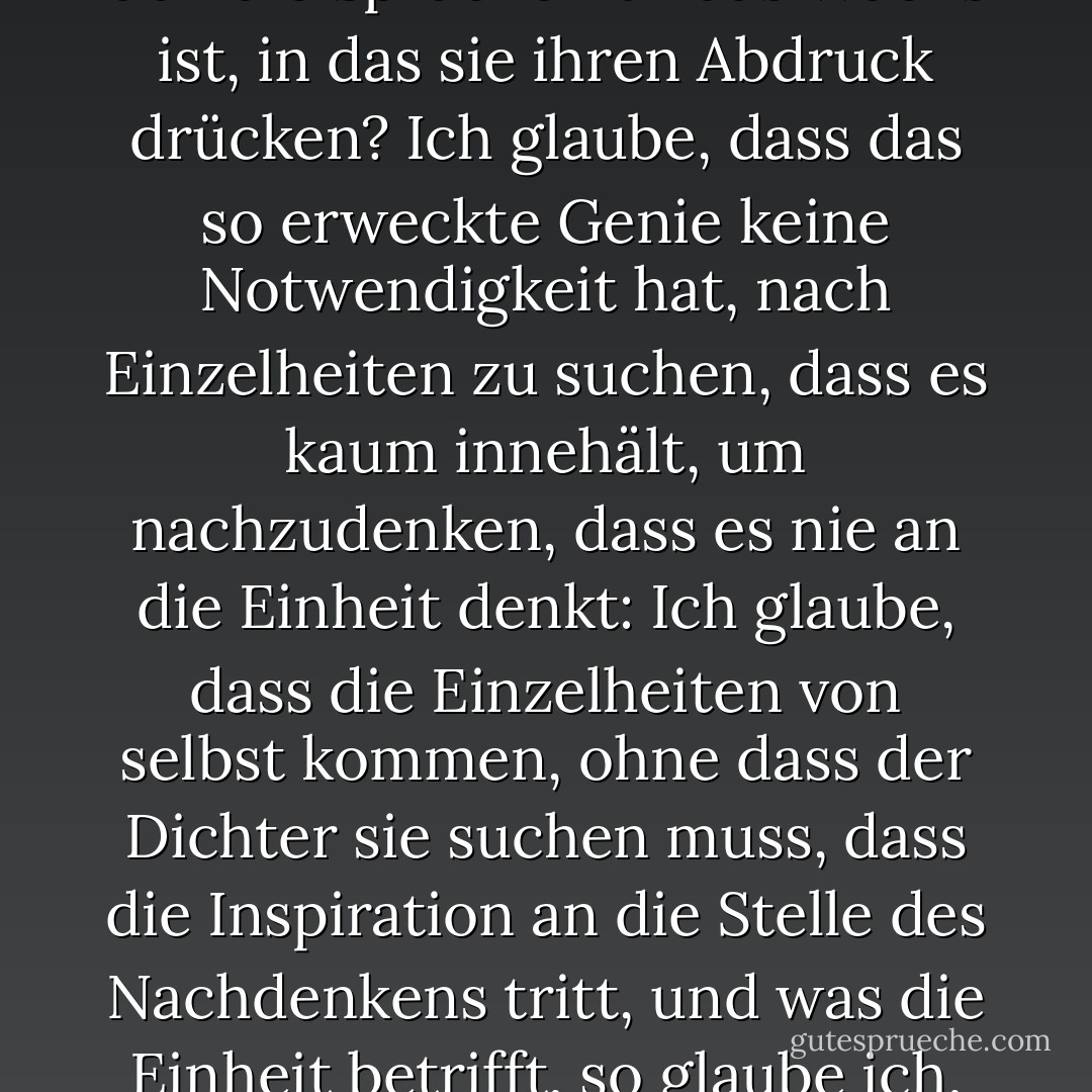 Wenn zum Beispiel das Gefühl, das für den Moment die Herrschaft über unseren Geist besitzt, die Trauer ist, wird dann nicht das Genie die Trauer schärfen und die Trauer das Genie läutern? Werden sie zusammen nicht wie ein geschliffener Diamant sein, für den die Sprache nur das Wachs ist, in das sie ihren Abdruck drücken? Ich glaube, dass das so erweckte Genie keine Notwendigkeit hat, nach Einzelheiten zu suchen, dass es kaum innehält, um nachzudenken, dass es nie an die Einheit denkt: Ich glaube, dass die Einzelheiten von selbst kommen, ohne dass der Dichter sie suchen muss, dass die Inspiration an die Stelle des Nachdenkens tritt, und was die Einheit betrifft, so glaube ich, dass es keine so vollkommene Einheit gibt, wie die, die aus einem Herzen entsteht, das von einer einzigen Idee erfüllt ist... Die Natur des Genies ist mit der des Instinkts verwandt; sein Wirken ist ebenso einfach wie wunderbar. - Charlotte Brontë<