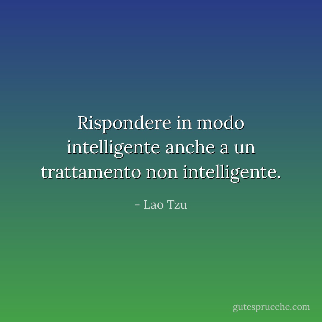 Rispondere in modo intelligente anche a un trattamento non intelligente. - Lao Tzu
