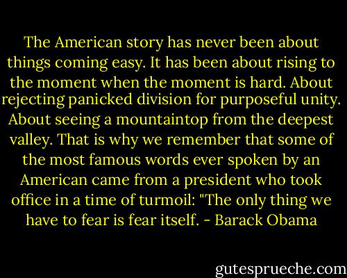 The American story has never been about things coming easy. It has been about rising to the moment when the moment is hard. About rejecting panicked division for purposeful unity. About seeing a mountaintop from the deepest valley. That is why we remember that some of the most famous words ever spoken by an American came from a president who took office in a time of turmoil: "The only thing we have to fear is fear itself. - Barack Obama