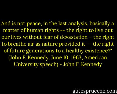 And is not peace, in the last analysis, basically a matter of human rights -- the right to live out our lives without fear of devastation – the right to breathe air as nature provided it -- the right of future generations to a healthy existence?" (John F. Kennedy, June 10, 1963, American University speech) - John F. Kennedy
