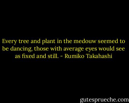 Every tree and plant in the medouw seemed to be dancing, those with average eyes would see as fixed and still. - Rumiko Takahashi