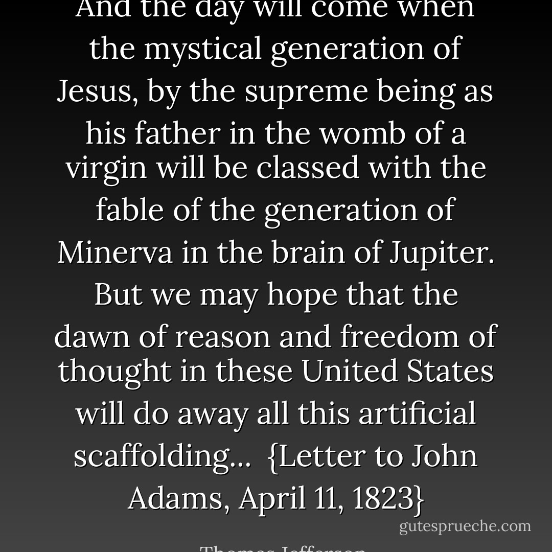 And the day will come when the mystical generation of Jesus, by the supreme being as his father in the womb of a virgin will be classed with the fable of the generation of Minerva in the brain of Jupiter. But we may hope that the dawn of reason and freedom of thought in these United States will do away all this artificial scaffolding...<br /><br />{<i>Letter to <a href="https://www.goodreads.com/author/show/1480.John_Adams" title="John Adams" rel="nofollow noopener">John Adams</a>, April 11, 1823</i>} - Thomas Jefferson