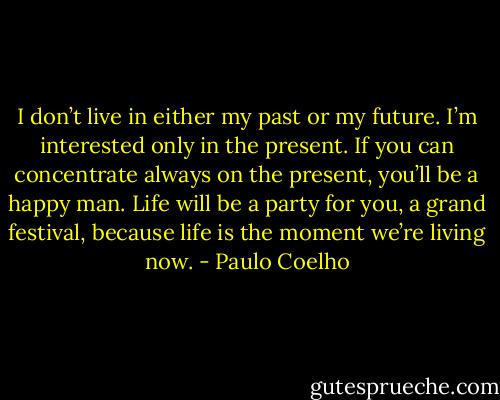I don’t live in either my past or my future. I’m interested only in the present. If you can concentrate always on the present, you’ll be a happy man. Life will be a party for you, a grand festival, because life is the moment we’re living now. - Paulo Coelho