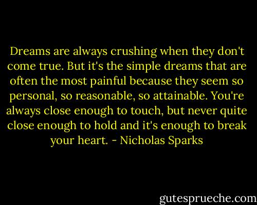 Dreams are always crushing when they don't come true. But it's the simple dreams that are often the most painful because they seem so personal, so reasonable, so attainable. You're always close enough to touch, but never quite close enough to hold and it's enough to break your heart. - Nicholas Sparks