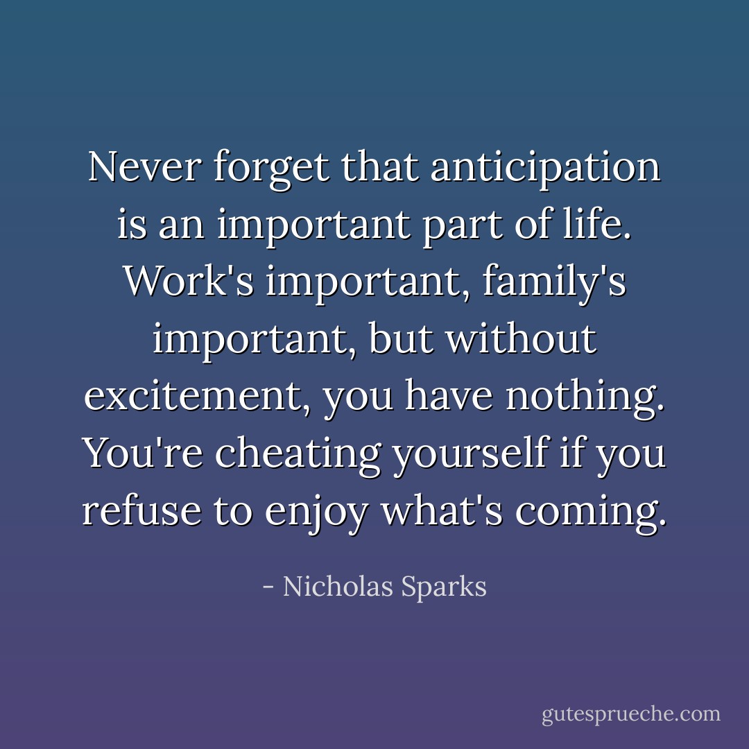 Never forget that anticipation is an important part of life. Work's important, family's important, but without excitement, you have nothing. You're cheating yourself if you refuse to enjoy what's coming. - Nicholas Sparks