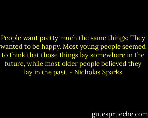 People want pretty much the same things: They wanted to be happy. Most young people seemed to think that those things lay somewhere in the future, while most older people believed they lay in the past. - Nicholas Sparks