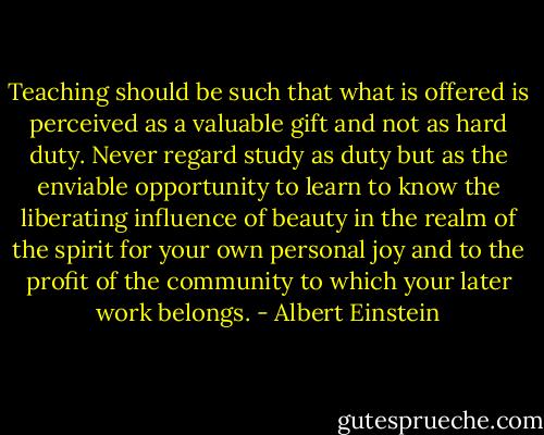 Teaching should be such that what is offered is perceived as a valuable gift and not as hard duty. Never regard study as duty but as the enviable opportunity to learn to know the liberating influence of beauty in the realm of the spirit for your own personal joy and to the profit of the community to which your later work belongs. - Albert Einstein