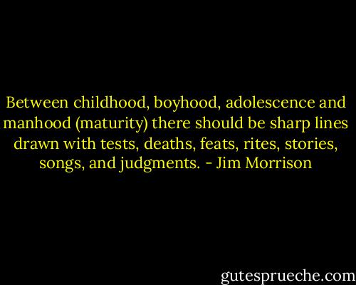 Between childhood, boyhood, adolescence and manhood (maturity) there should be sharp lines drawn with tests, deaths, feats, rites, stories, songs, and judgments. - Jim Morrison