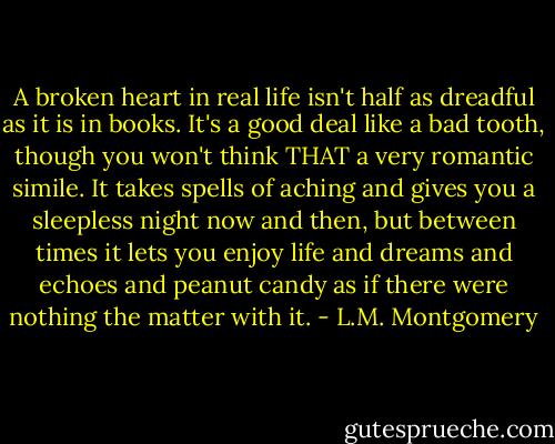 A broken heart in real life isn't half as dreadful as it is in books. It's a good deal like a bad tooth, though you won't think THAT a very romantic simile. It takes spells of aching and gives you a sleepless night now and then, but between times it lets you enjoy life and dreams and echoes and peanut candy as if there were nothing the matter with it. - L.M. Montgomery