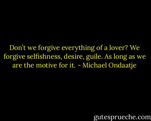Don’t we forgive everything of a lover? We forgive selfishness, desire, guile. As long as we are the motive for it. - Michael Ondaatje