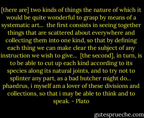 [there are] two kinds of things the nature of which it would be quite wonderful to grasp by means of a systematic art...<br /><br />the first consists in seeing together things that are scattered about everywhere and collecting them into one kind, so that by defining each thing we can make clear the subject of any instruction we wish to give...<br /><br />[the second], in turn, is to be able to cut up each kind according to its species along its natural joints, and to try not to splinter any part, as a bad butcher might do...<br /><br />phaedrus, i myself am a lover of these divisions and collections, so that i may be able to think and to speak. - Plato