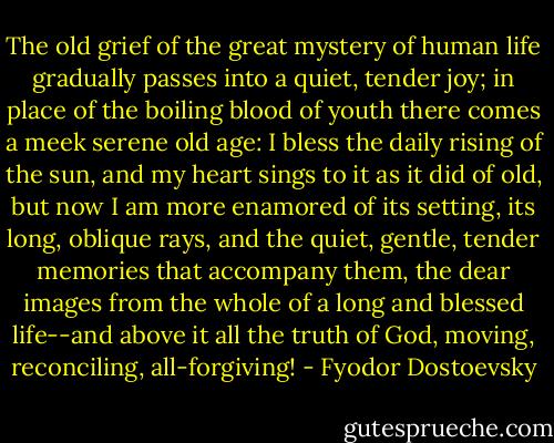The old grief of the great mystery of human life gradually passes into a quiet, tender joy; in place of the boiling blood of youth there comes a meek serene old age: I bless the daily rising of the sun, and my heart sings to it as it did of old, but now I am more enamored of its setting, its long, oblique rays, and the quiet, gentle, tender memories that accompany them, the dear images from the whole of a long and blessed life--and above it all the truth of God, moving, reconciling, all-forgiving! - Fyodor Dostoevsky