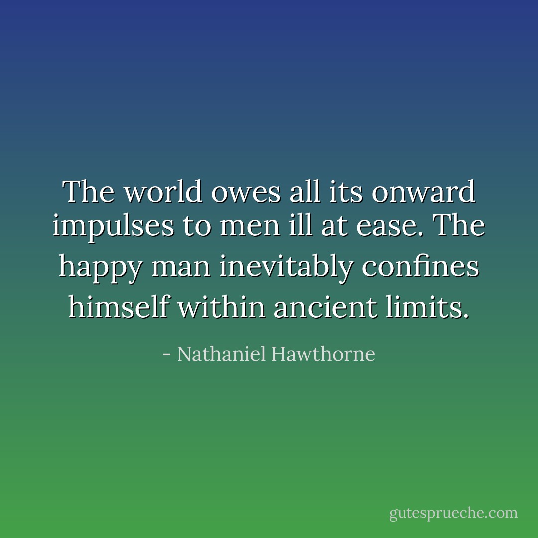 The world owes all its onward impulses to men ill at ease. The happy man inevitably confines himself within ancient limits. - Nathaniel Hawthorne