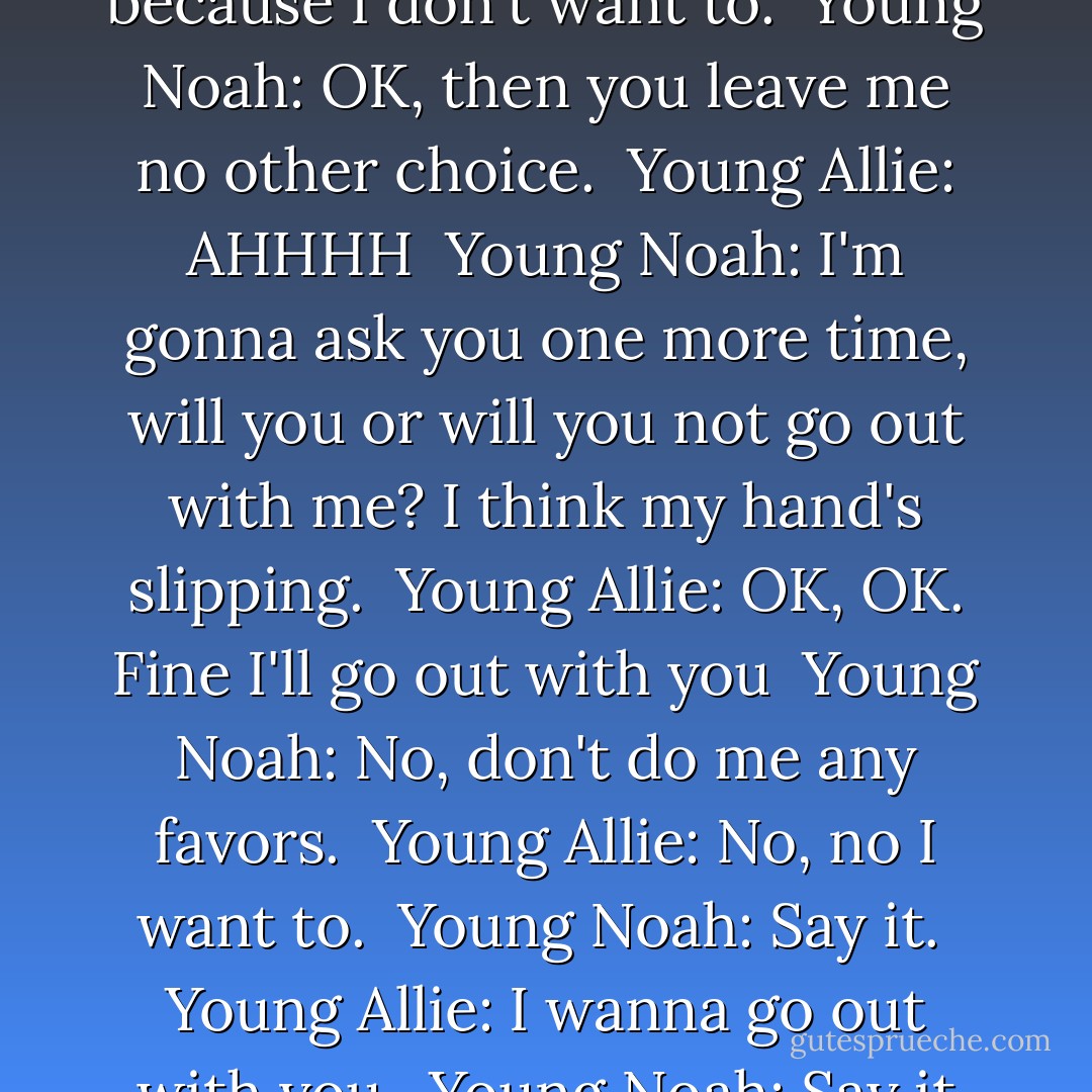 Young Noah: Will you go out with me? <br />Young Allie: What? No. <br />Young Noah: No...? <br />Young Allie: No. <br />Young Noah: Why not? <br />Young Allie: I dunno, because I don't want to. <br />Young Noah: OK, then you leave me no other choice. <br />Young Allie: AHHHH <br />Young Noah: I'm gonna ask you one more time, will you or will you not go out with me? I think my hand's slipping. <br />Young Allie: OK, OK. Fine I'll go out with you <br />Young Noah: No, don't do me any favors. <br />Young Allie: No, no I want to. <br />Young Noah: Say it. <br />Young Allie: I wanna go out with you. <br />Young Noah: Say it again. <br />Young Allie: I WANNA GO OUT WITH YOU! <br />Young Noah: All right, all right we'll go out. - Nicholas Sparks